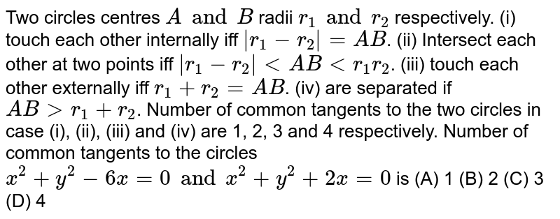 Two circles centres `A and B` radii `r_1 and r_2` respectively. (i) touch each other internally iff `|r_1 - r_2| = AB`. (ii) Intersect each other at two points iff `|r_1 - r_2| ltAB lt r_1 r_2`. (iii) touch each other externally iff `r_1 + r_2 = AB`. (iv) are separated if `AB gt r_1 + r_2`. Number of common tangents to the two circles in case (i), (ii), (iii) and (iv) are 1, 2, 3 and 4 respectively. Number of common tangents to the circles `x^2 + y^2 - 6x = 0 and x^2 + y^2 + 2x = 0` is (A) 1 (B) 2 (C) 3 (D) 4