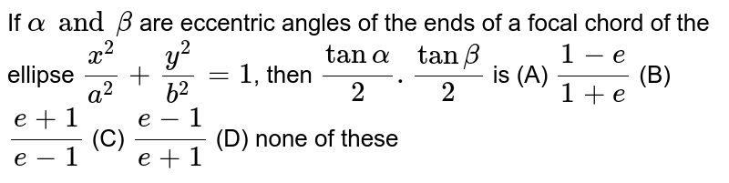 If `alpha and beta` are eccentric angles of the ends of a focal chord of the ellipse `x^2/a^2 + y^2/b^2 =1`, then `tan alpha/2 .tan beta/2` is (A) `(1-e)/(1+e)` (B) `(e+1)/(e-1)` (C) `(e-1)/(e+1)` (D) none of these