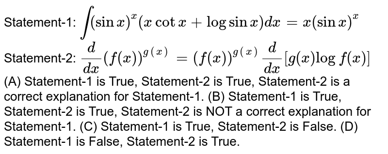 Statement-1: `int(sinx)^x(xcotx+logsinx)dx=x(sinx)^x`Statement-2: `d/dx(f(x))^(g(x))=(f(x))^(g(x))d/dx[g(x)logf(x)]` (A) Statement-1 is True, Statement-2 is True, Statement-2 is a correct explanation for Statement-1. (B) Statement-1 is True, Statement-2 is True, Statement-2 is NOT a correct explanation for Statement-1. (C) Statement-1 is True, Statement-2 is False. (D) Statement-1 is False, Statement-2 is True.