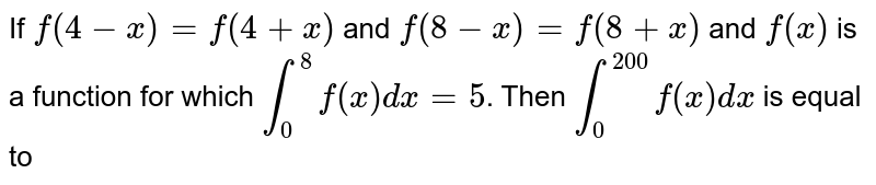 If `f(4-x)=f(4+x)` and `f(8-x)=f(8+x)` and `f(x)` is a function for which `int_0^8 f(x)dx=5`. Then `int_0^200 f(x)dx` is equal to