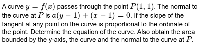 A curve `y=f(x)` passes through the point `P(1,1)`. The normal to the curve at `P` is `a(y-1)+(x-1)=0`. If the slope of the tangent at any point on the curve is proportional to the ordinate of the point. Determine the equation of the curve. Also obtain the area bounded by the y-axis, the curve and the normal to the curve at `P`.