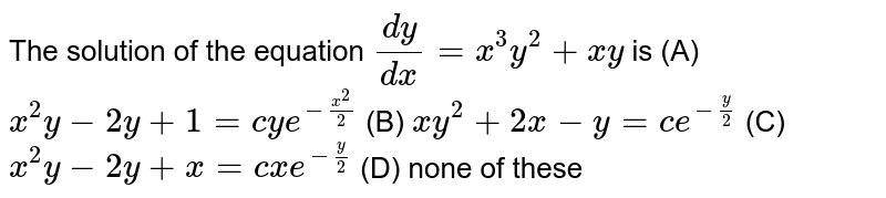 The solution of the equation `dy/dx=x^3y^2+xy` is (A) `x^2y-2y+1=cye^(-x^2/2)` (B) `xy^2+2x-y=ce^(-y/2)` (C) `x^2y-2y+x=cxe^(-y/2)` (D) none of these