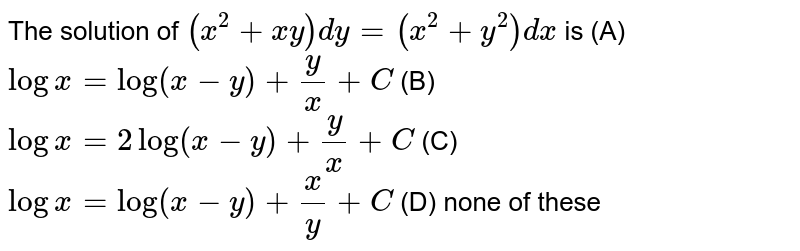 The solution of `(x^2+xy)dy=(x^2+y^2)dx` is (A) `logx=log(x-y)+y/x+C` (B) `logx=2log(x-y)+y/x+C` (C) `logx=log(x-y)+x/y+C` (D) none of these
