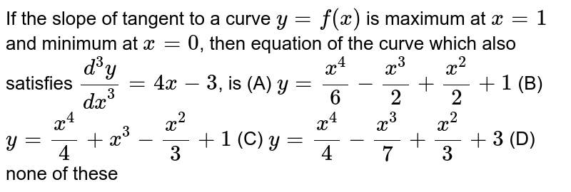 If the slope of tangent to a curve `y=f(x)` is maximum at `x=1` and minimum at `x=0`, then equation of the curve which also satisfies `(d^3y)/dx^3=4x-3`, is (A) `y=x^4/6-x^3/2+x^2/2+1` (B) `y=x^4/4+x^3-x^2/3+1` (C) `y=x^4/4-x^3/7+x^2/3+3` (D) none of these