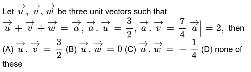 Let `vecu, vecv, vecw` be three unit vectors such that `vecu+vecv+vecw=veca,veca.vecu=3/2, veca.vecv=7/4 |veca|=2,` then (A) `vecu.vecv=3/2` (B) `vecu.vecw=0` (C) `vecu.vecw=-1/4` (D) none of these