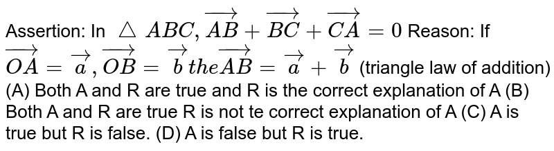 Assertion: In `/_\ABC, vec(AB)+vec(BC)+vec(CA)=0` Reason: If `vec(OA)=veca, vec(OB)=vecb the vec(AB)=veca+vecb` (triangle law of addition) (A) Both A and R are true and R is the correct explanation of A (B) Both A and R are true R is not te correct explanation of A (C) A is true but R is false. (D) A is false but R is true.