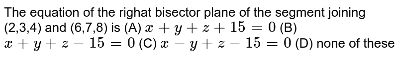 The equation of the righat bisector plane of the segment joining (2,3,4) and (6,7,8) is (A) x+y+z+15=0 (B) x+y+z-15=0 (C) x-y+z-15=0 (D) none of these