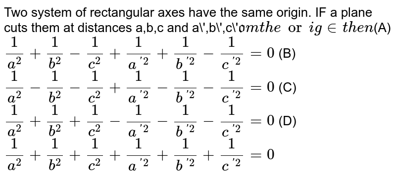 Two system of rectangular axes have the same origin. IF a plane cuts them at distances a,b,c and a\',b\',c\' from the origin then (A) 1/a^2+1/b^2-1/c^2+1/a^(\'2)+1/b\^(\'2)-1/c^(\'2)=0 (B) 1/a^2-1/b^2-1/c^2+1/a^(\'2)-1/b\^(\'2)-1/c^(\'2)=0 (C) 1/a^2+1/b^2+1/c^2-1/a^(\'2)-1/b\^(\'2)-1/c^(\'2)=0 (D) 1/a^2+1/b^2\+1/c^2+1/a^(\'2)+1/b\^(\'2)+1/c^(\'2)=0