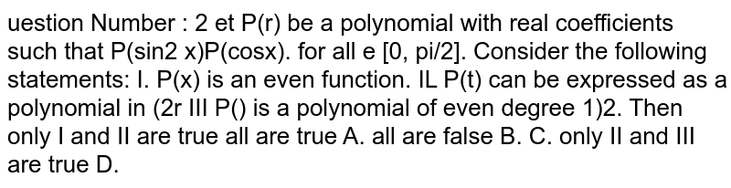  uestion Number : 2 et P(r) be a polynomial with real coefficients such that P(sin2 x)P(cosx). for all e [0, π/2]. Consider the following statements: I. P(x) is an even function. IL P(t) can be expressed as a polynomial in (2r III P() is a polynomial of even degree 1)2. Then only I and II are true all are true A. all are false B. C. only II and III are true D. 