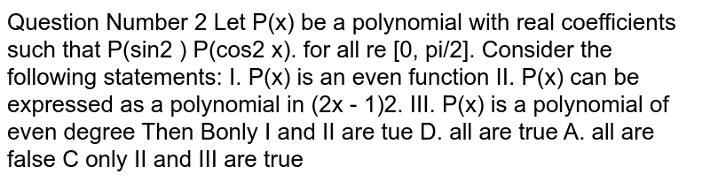  Question Number 2 Let P(x) be a polynomial with real coefficients such that P(sin2 ) P(cos2 x). for all re [0, π/2]. Consider the following statements: I. P(x) is an even function II. P(x) can be expressed as a polynomial in (2x - 1)2. III. P(x) is a polynomial of even degree Then Bonly I and II are tue D. all are true A. all are false C only II and III are true 