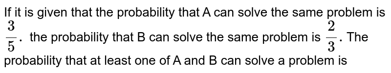 If it is given that the   probability that `A`  can  solve  the same  problem is `(3)/(5). ` The   probability that `B`  can  solve  the same  problem is `(2)/(3). `The  probability  that at least  one of `A`  and `B`  can solve a problem is 