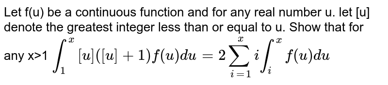 Let f(u) be a continuous function and for any real number u.let [ul denote the greatest integer less than or equal to u.Show that for any x>1int_(1)^(x)[u]([u]+1)f(u)du=2sum_(i=1)^(x)i int_(i)^(x)f(u)du