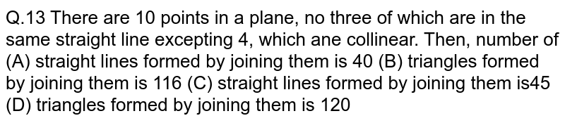  There are `10` points in a plane, no three of which are in the same straight line excepting `4`, which ane collinear. Then, number of (A) straight lines formed by joining them is `40` (B) triangles formed by joining them is `116 `(C) straight lines formed by joining them is`45` (D) triangles formed by joining them is `120 `