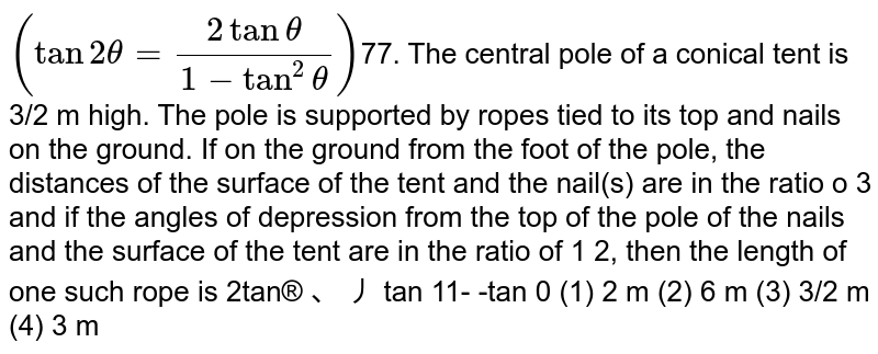 The central pole of a conical tent is 3/2 m high. The pole is supported by ropes tied to its top and nails on the ground. If on the ground from the foot of the pole, the distances of the surface of the tent and the nail(s) are in the ratio of 1: 3 and if the angles of depression from the top of the pole of the nails and the surface of the tent are in the ratio of 1 :2, then the length of one such rope is (2tantheta=(2tantheta)/(1-tan^2 theta))