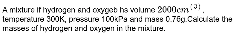 A mixture if hydrogen and oxygeb hs volume `2000cm^((3)`, temperature 300K, pressure 100kPa and mass 0.76g.Calculate the masses of hydrogen and oxygen in the mixture.
