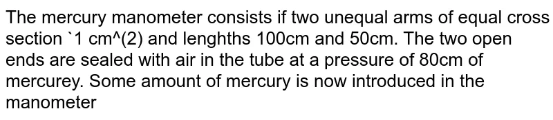 The mercury manometer consists if two unequal arms of equal cross section `1 cm^(2) and lenghths 100cm and 50cm. The two open ends are sealed with air in the tube at a pressure of 80cm of mercurey. Some amount of mercury is now introduced in the manometer through the stopcock connected to it. If mercury rises in the shorter tube to a lenght 10cm in steady state, find the length of the mercury column risen in the longer tube.