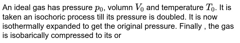 An ideal gas has pressure `p_(0)`, volumn `V_(0)` and temperature `T_(0)`. It is taken an isochoric process till its pressure is doubled. It is now isothermally expanded to get the original pressure. Finally , the gas is isobarically compressed  to its original volume `V_(0)`. (a) Show the process on a p-V diagram. (b) What is the tempertaure in the isothermal part of the process? (c) What is the volumn at the end of the isothermal part of the process?  