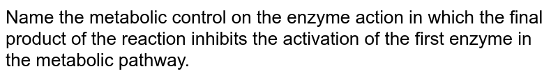 Name the metabolic control on the enzyme action in which the final product of the reaction inhibits the activation of the first enzyme in the metabolic pathway.
