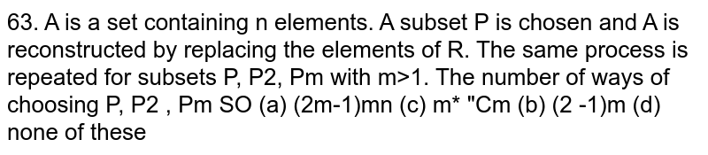       `A` is a set containing `n` elements. A subset `P_1` is chosen and `A` is reconstructed by replacing the elements of `P_1`. The same process is repeated for subsets `P_1,P_2,....,P_m` with `m&gt;1`. The number of ways of choosing `P_1,P_2,....,P_m` so that  `P_1 cup P_2 cup....cup P_m=A` is
(a)`(2^m-1)^(mn)` (b)`(2^n-1)^m` (c)`(m+n)C_m`  (d) none of these
