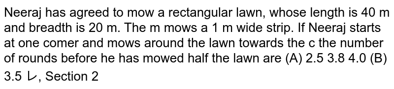    Neeraj has agreed to mow a rectangular lawn, whose length is 40 m and breadth is 20 m. The moving mows a 1 m wide strip. If Neeraj starts at one corner and mows around the lawn towards the centre. the number of rounds before he has mowed half the lawn are 