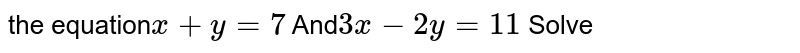 the equation x + y = 7 And 3x - 2y = 11 Solve