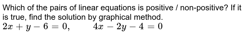 Which of the pairs of linear equations is positive / non-positive? If it is true, find the solution by graphical method. 2x + y - 6 =0," "4x - 2y - 4 = 0