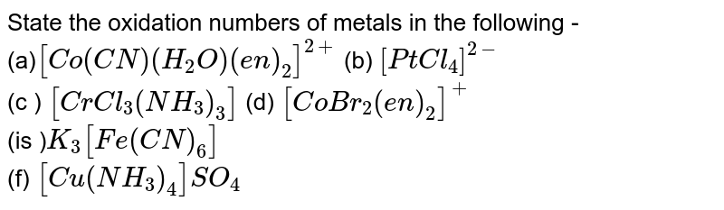 State the oxidation numbers of metals in the following - (a) [Co(CN)(H_(2)O)(en)_(2)]^(2+) (b) [PtCl_(4)]^(2-) (c ) [CrCl_(3)(NH_(3))_(3)] (d) [CoBr_(2)(en)_(2)]^(+) (is ) K_(3)[Fe(CN)_(6)] (f) [Cu(NH_(3))_(4)]SO_(4)