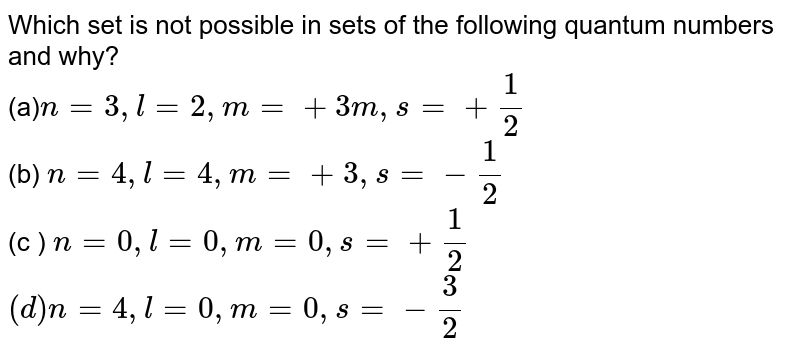 Which set is not possible in sets of the following quantum numbers and why? (a) n = 3, l = 2 , m = + 3 m, s = + (1)/(2) (b) n = 4, l = 4 , m = + 3 , s = - (1)/(2) (c ) n = 0 , l = 0 , m = 0, s = + (1)/(2) (d) n = 4, l = 0 , m = 0 , s = - (3)/(2)