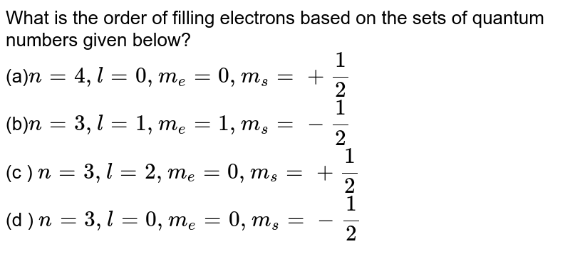 What is the order of filling electrons based on the sets of quantum numbers given below? (a) n=4,l=0,m_(e )=0,m_(s)= +(1)/(2) (b) n=3,l=1,m_( e)=1,m_(s)= -(1)/(2) (c ) n=3,l=2,m_( e) = 0, m _(s ) = +(1)/(2) (d ) n=3 , l = 0 , m _(e )= 0, m _(s ) = - (1)/(2)