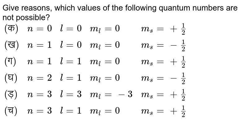 Give reasons, which values of the following quantum numbers are not possible? {:("(क)",n=0,l=0,m_(l)=0,m_(s)=+(1)/(2)),("(ख)",n=1,l=0,m_(l)=0,m_(s)=-(1)/(2)),("(ग)",n=1,l=1,m_(l)=0,m_(s)=+(1)/(2)),("(घ)",n=2,l=1,m_(l)=0,m_(s)=-(1)/(2)),("(ड़)",n=3,l=3,m_(l)=-3,m_(s)=+(1)/(2)),("(च)",n=3,l=1,m_(l)=0,m_(s)=+(1)/(2)):}