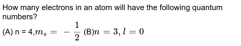 How many electrons in an atom will have the following quantum numbers? (A) n = 4, m_(s)= - (1)/(2) (B) n=3,l = 0