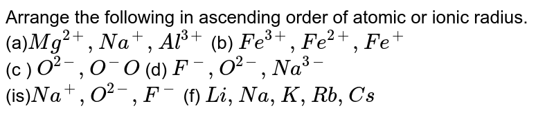 Arrange the following in ascending order of atomic or ionic radius. (a) Mg^(2+), Na^(+), Al^(3+) (b) Fe^(3+), Fe^(2+), Fe^(+) (c ) O^(2-), O^(-) O (d) F^(-), O^(2-), Na^(3-) (is) Na^(+), O^(2-), F^(-) (f) Li, Na, K, Rb, Cs
