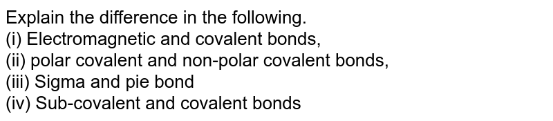 Explain the difference in the following. (i) Electromagnetic and covalent bonds, (ii) polar covalent and non-polar covalent bonds, (iii) Sigma and pie bond (iv) Sub-covalent and covalent bonds