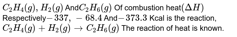 C_2H_4(g), H_2(g) And C_2H_6(g) Of combustion heat (DeltaH) Respectively -337, -68.4 And -373.3 Kcal is the reaction, C_2H_4(g)+H_2(g)to C_2H_6(g) The reaction of heat is known.