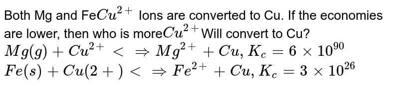 Both Mg and Fe Cu^(2+) Ions are converted to Cu. If the economies are lower, then who is more Cu^(2+) Will convert to Cu? Mg(g) + Cu^(2+) ltimplies Mg^(2+) + Cu, K_( c) =6 xx 10^(90) Fe(s) + Cu(2+) ltimplies Fe^(2+) + Cu, K_( c)=3 xx 10^(26)