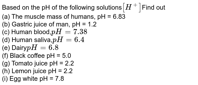 Based on the pH of the following solutions [H^(+)] Find out (a) The muscle mass of humans, pH = 6.83 (b) Gastric juice of man, pH = 1.2 (c) Human blood, pH=7.38 (d) Human saliva, pH=6.4 (e) Dairy pH=6.8 (f) Black coffee pH = 5.0 (g) Tomato juice pH = 2.2 (h) Lemon juice pH = 2.2 (i) Egg white pH = 7.8