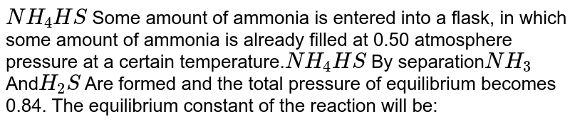 NH_(4)HS Some amount of ammonia is entered into a flask, in which some amount of ammonia is already filled at 0.50 atmosphere pressure at a certain temperature. NH_(4)HS By separation NH_(3) And H_(2)S Are formed and the total pressure of equilibrium becomes 0.84. The equilibrium constant of the reaction will be: