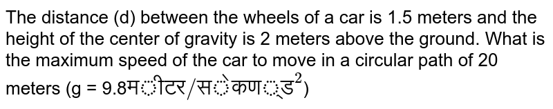 The distance (d) between the wheels of a car is 1.5 meters and the height of the center of gravity is 2 meters above the ground. What is the maximum speed of the car to move in a circular path of 20 meters (g = 9.8 "मीटर/सेकण्ड"^(2) )