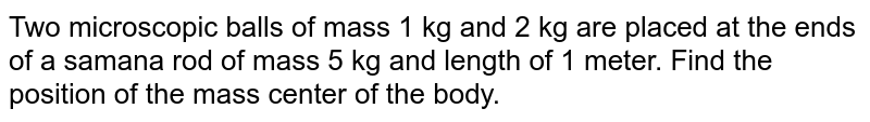 Two microscopic balls of mass 1 kg and 2 kg are placed at the ends of a samana rod of mass 5 kg and length of 1 meter. Find the position of the mass center of the body.