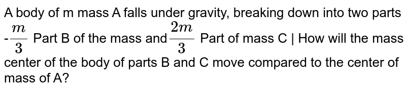 A body of m mass A falls under gravity, breaking down into two parts - (m)/(3) Part B of the mass and (2m)/(3) Part of mass C | How will the mass center of the body of parts B and C move compared to the center of mass of A?