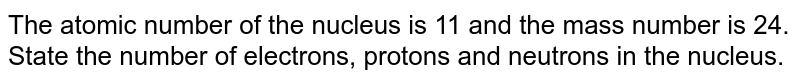 The atomic number of the nucleus is 11 and the mass number is 24. State the number of electrons, protons and neutrons in the nucleus.