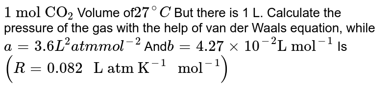 "1 mol CO"_(2) Volume of 27^(@)C But there is 1 L. Calculate the pressure of the gas with the help of van der Waals equation, while a=3.6L^(2) atm mol^(-2) And b=4.27xx10^(-2)"L mol"^(-1) Is (R=0.082" L atm K"^(-1)" mol"^(-1))