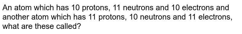 An atom which has 10 protons, 11 neutrons and 10 electrons and another atom which has 11 protons, 10 neutrons and 11 electrons, what are these called?