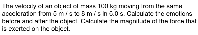 The velocity of an object of mass 100 kg moving from the same acceleration from 5 m / s to 8 m / s in 6.0 s. Calculate the emotions before and after the object. Calculate the magnitude of the force that is exerted on the object.