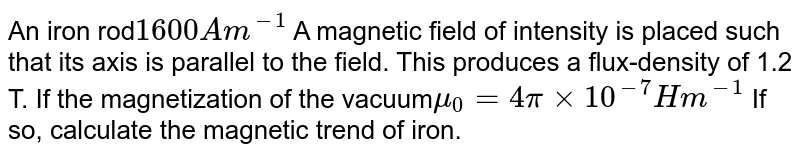 An iron rod 1600 A m ^(-1 ) A magnetic field of intensity is placed such that its axis is parallel to the field. This produces a flux-density of 1.2 T. If the magnetization of the vacuum mu _(0 ) = 4 pi xx 10 ^(-7 )H m ^(-1 ) If so, calculate the magnetic trend of iron.