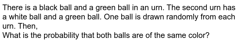 There is a black ball and a green ball in an urn. The second urn has a white ball and a green ball. One ball is drawn randomly from each urn. Then, What is the probability that both balls are of the same color?