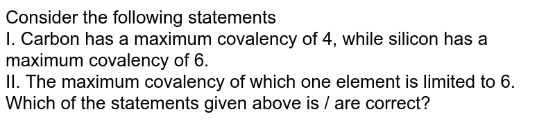 Consider the following statements I. Carbon has a maximum covalency of 4, while silicon has a maximum covalency of 6. II. The maximum covalency of which one element is limited to 6. Which of the statements given above is / are correct?