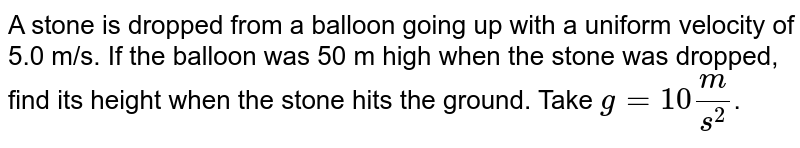 A stone is dropped from a balloon going up with a uniform velocity of 5.0 m/s. If the balloon was 50 m high when the stone was dropped, find its height when the stone hits the ground. Take g=10 m/s^2 .