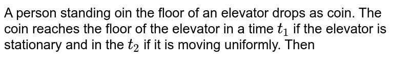 A person standing oin the floor of an elevator drops as coin. The coin reaches the floor of the elevator in a time t_1 if the elevator is stationary and in the t_2 if it is moving uniformly. Then