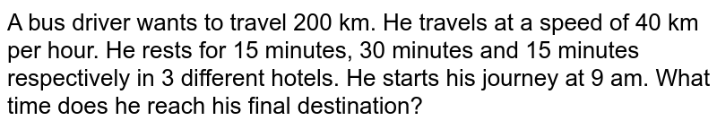 A bus driver wants to travel 200 km. He travels at a speed of 40 km per hour. He rests for 15 minutes, 30 minutes and 15 minutes respectively in 3 different hotels. He starts his journey at 9 am. What time does he reach his final destination?